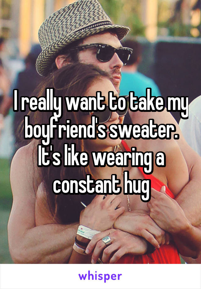 I really want to take my boyfriend's sweater. It's like wearing a constant hug