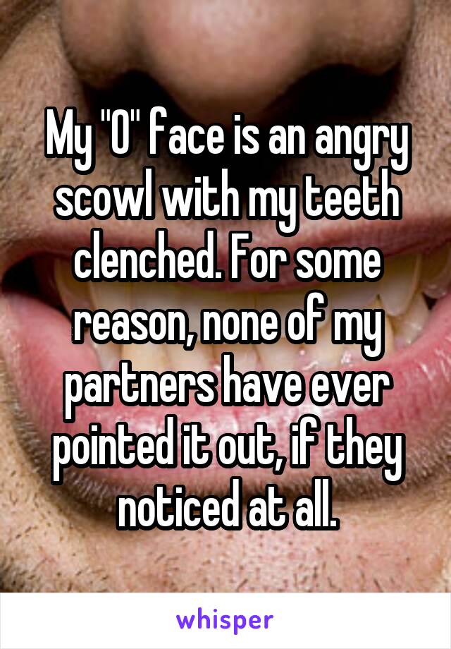 My "O" face is an angry scowl with my teeth clenched. For some reason, none of my partners have ever pointed it out, if they noticed at all.