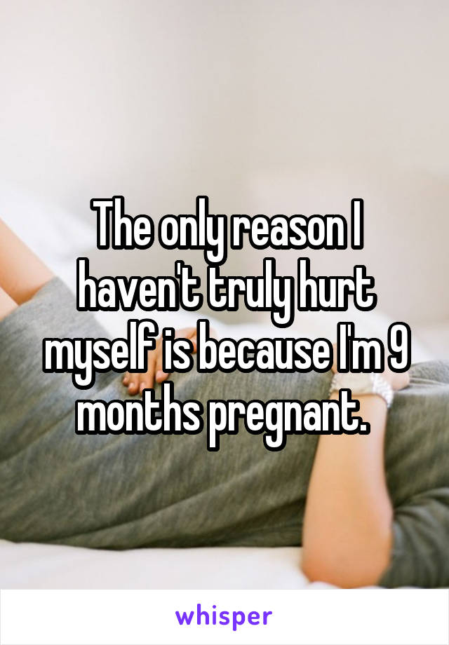 The only reason I haven't truly hurt myself is because I'm 9 months pregnant. 