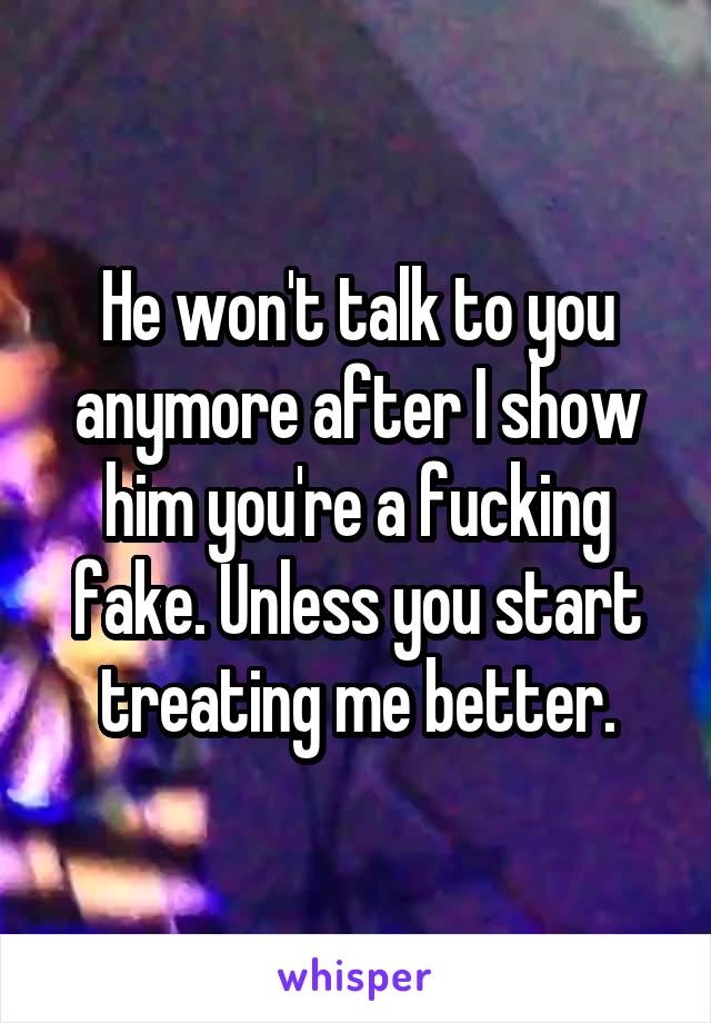 He won't talk to you anymore after I show him you're a fucking fake. Unless you start treating me better.