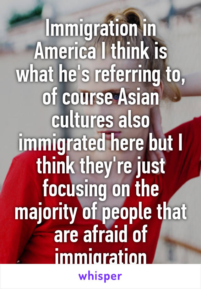 Immigration in America I think is what he's referring to, of course Asian cultures also immigrated here but I think they're just focusing on the majority of people that are afraid of immigration