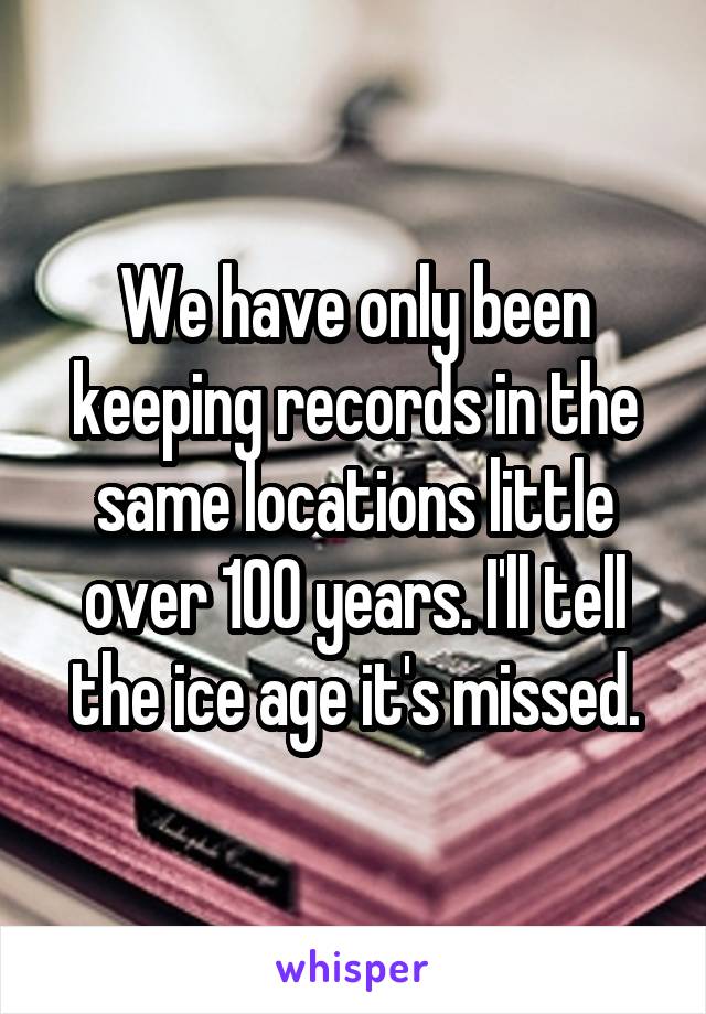 We have only been keeping records in the same locations little over 100 years. I'll tell the ice age it's missed.