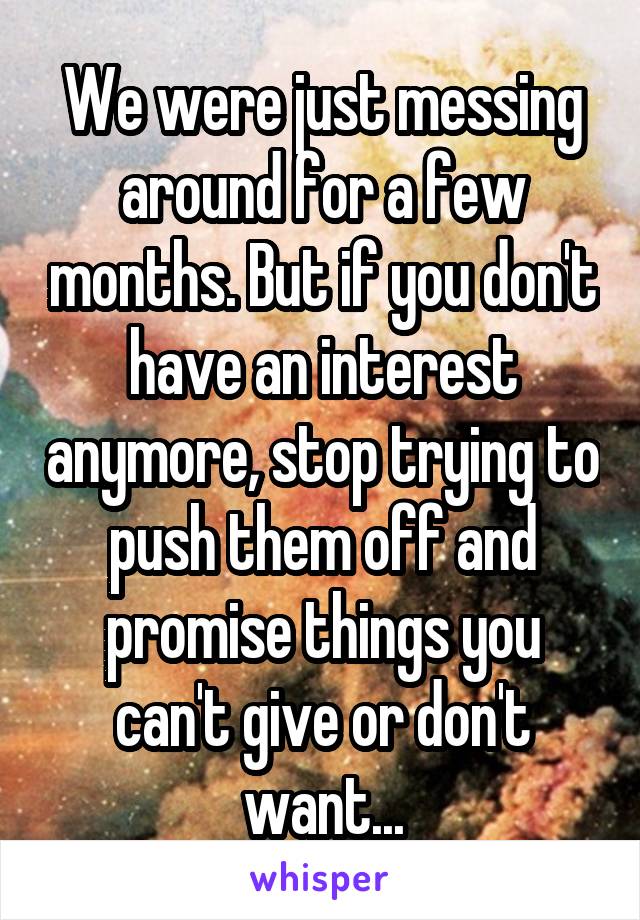 We were just messing around for a few months. But if you don't have an interest anymore, stop trying to push them off and promise things you can't give or don't want...