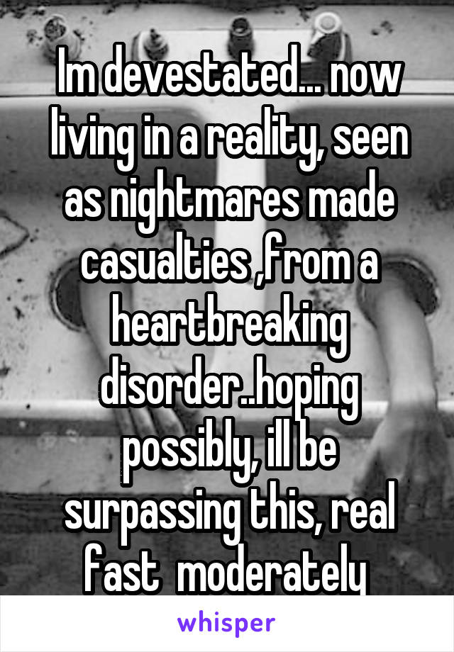 Im devestated... now living in a reality, seen as nightmares made casualties ,from a heartbreaking disorder..hoping possibly, ill be surpassing this, real fast  moderately 