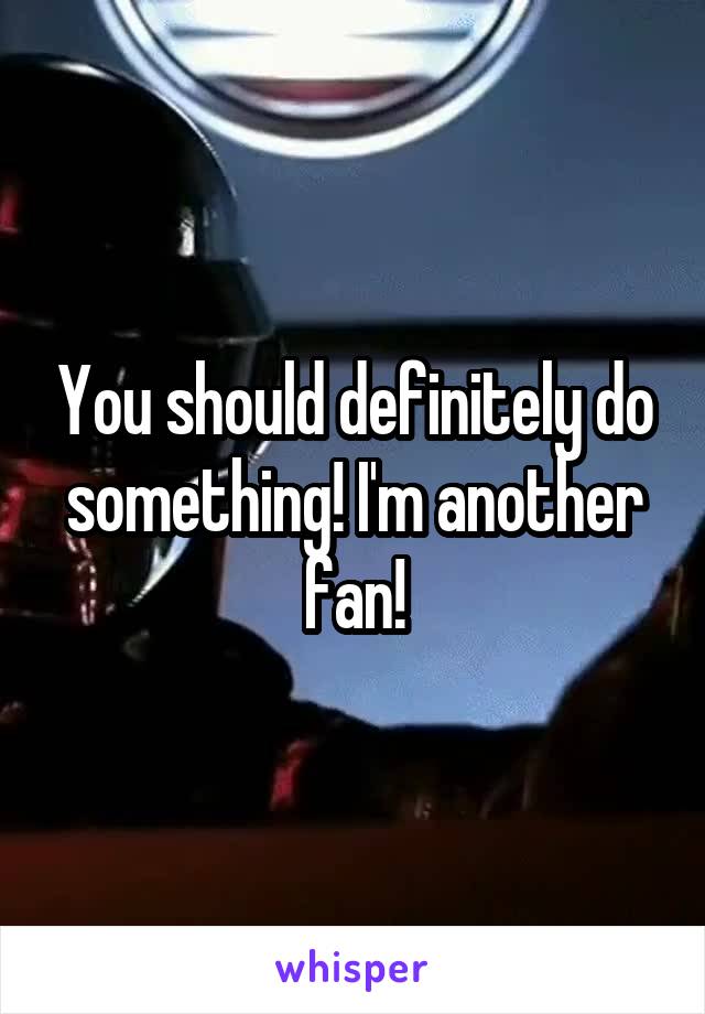 You should definitely do something! I'm another fan!