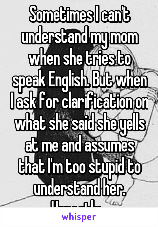 Sometimes I can't understand my mom when she tries to speak English. But when I ask for clarification on what she said she yells at me and assumes that I'm too stupid to understand her. Honestly...