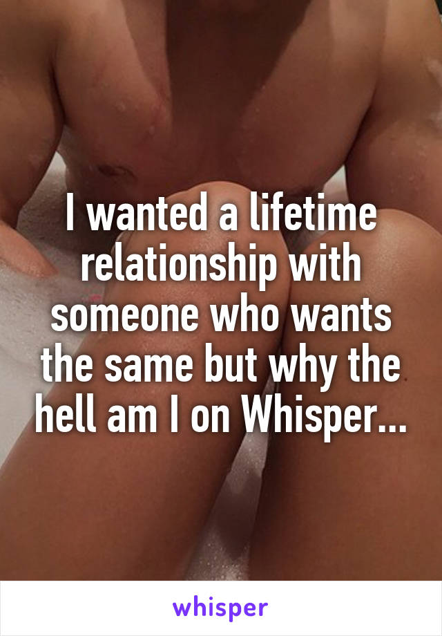 I wanted a lifetime relationship with someone who wants the same but why the hell am I on Whisper...