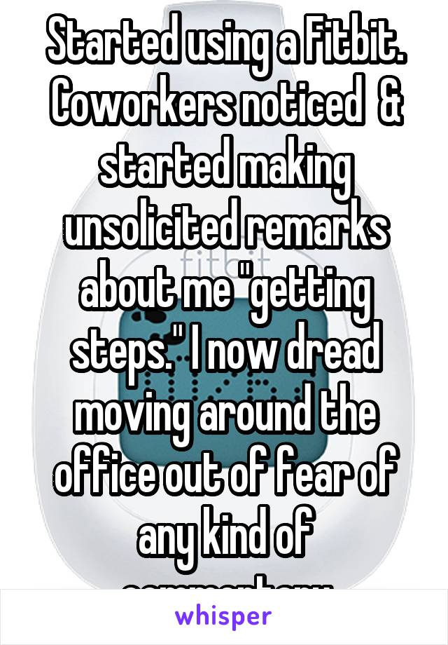 Started using a Fitbit. Coworkers noticed  & started making unsolicited remarks about me "getting steps." I now dread moving around the office out of fear of any kind of commentary