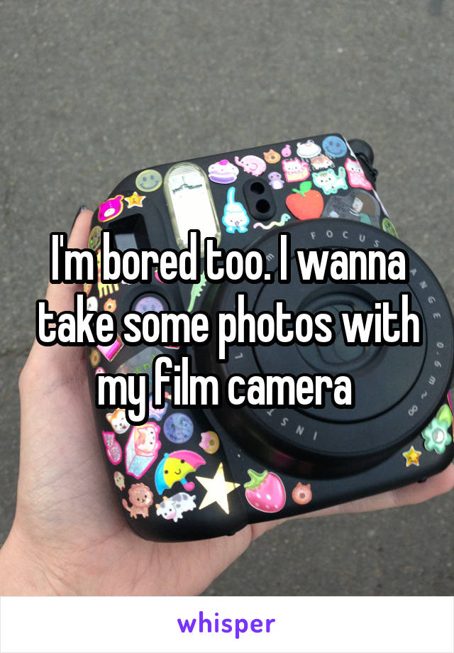 I'm bored too. I wanna take some photos with my film camera 