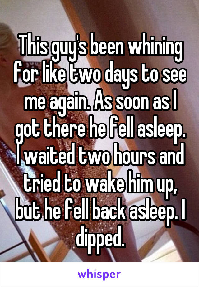 This guy's been whining for like two days to see me again. As soon as I got there he fell asleep. I waited two hours and tried to wake him up, but he fell back asleep. I dipped.