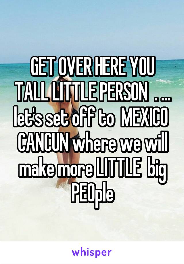 GET OVER HERE YOU TALL LITTLE PERSON  . ... let's set off to  MEXICO 
CANCUN where we will make more LITTLE  big PEOple