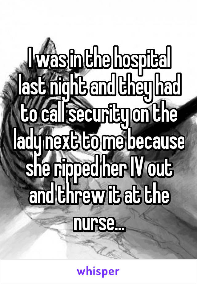 I was in the hospital last night and they had to call security on the lady next to me because she ripped her IV out and threw it at the nurse...