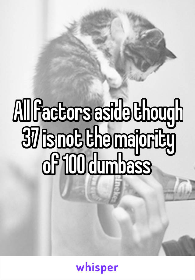 All factors aside though 37 is not the majority of 100 dumbass 