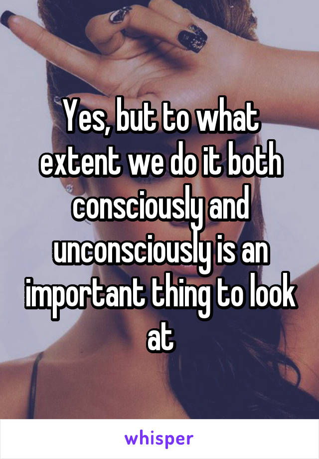 Yes, but to what extent we do it both consciously and unconsciously is an important thing to look at