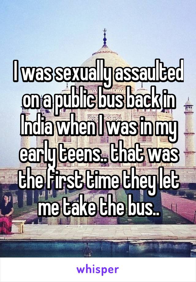 I was sexually assaulted on a public bus back in India when I was in my early teens.. that was the first time they let me take the bus..
