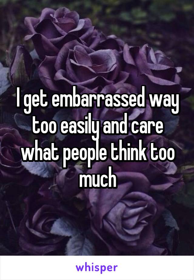 I get embarrassed way too easily and care what people think too much