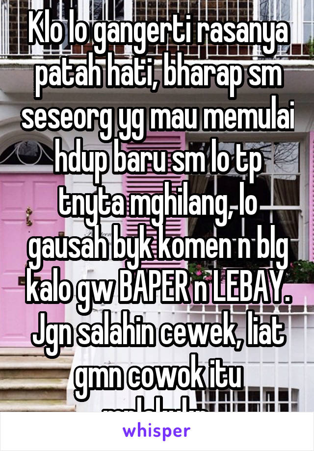 Klo lo gangerti rasanya patah hati, bharap sm seseorg yg mau memulai hdup baru sm lo tp tnyta mghilang, lo gausah byk komen n blg kalo gw BAPER n LEBAY. Jgn salahin cewek, liat gmn cowok itu mplakukn.