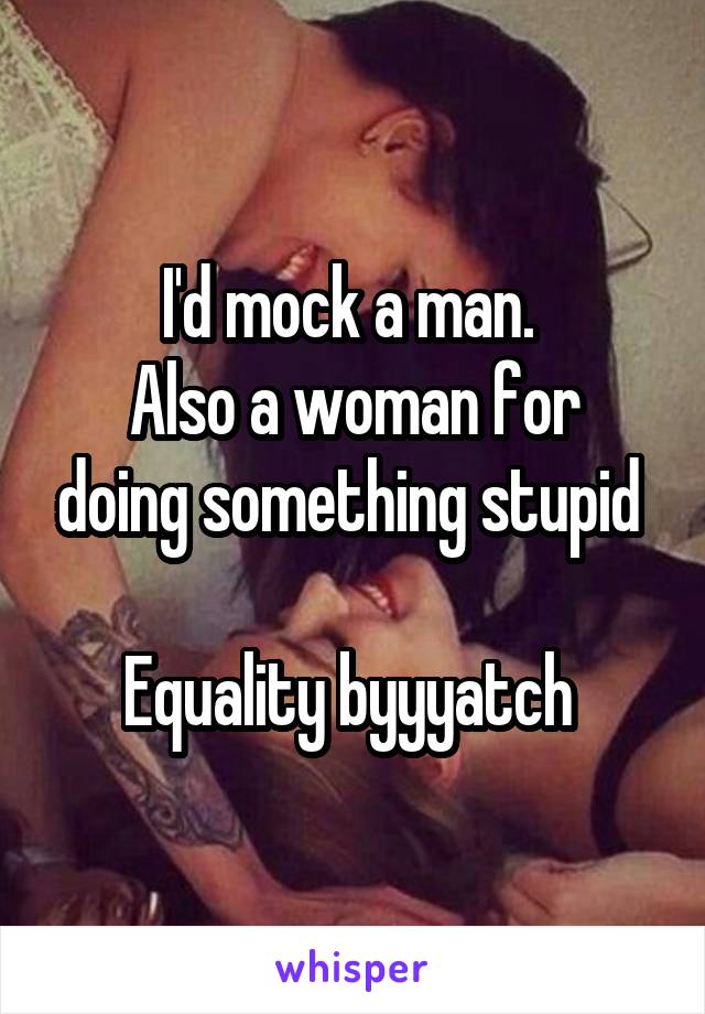 I'd mock a man. 
Also a woman for doing something stupid 

Equality byyyatch 