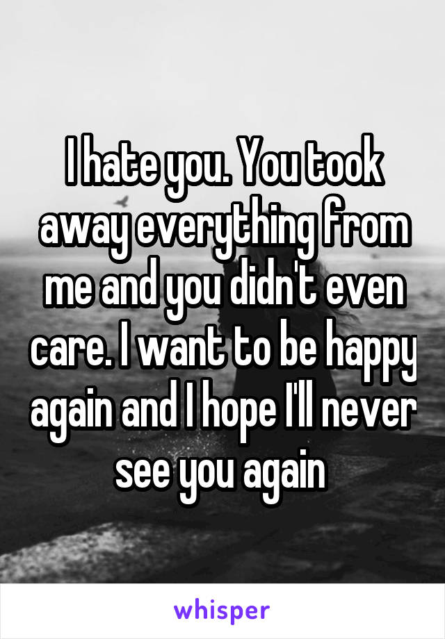 I hate you. You took away everything from me and you didn't even care. I want to be happy again and I hope I'll never see you again 