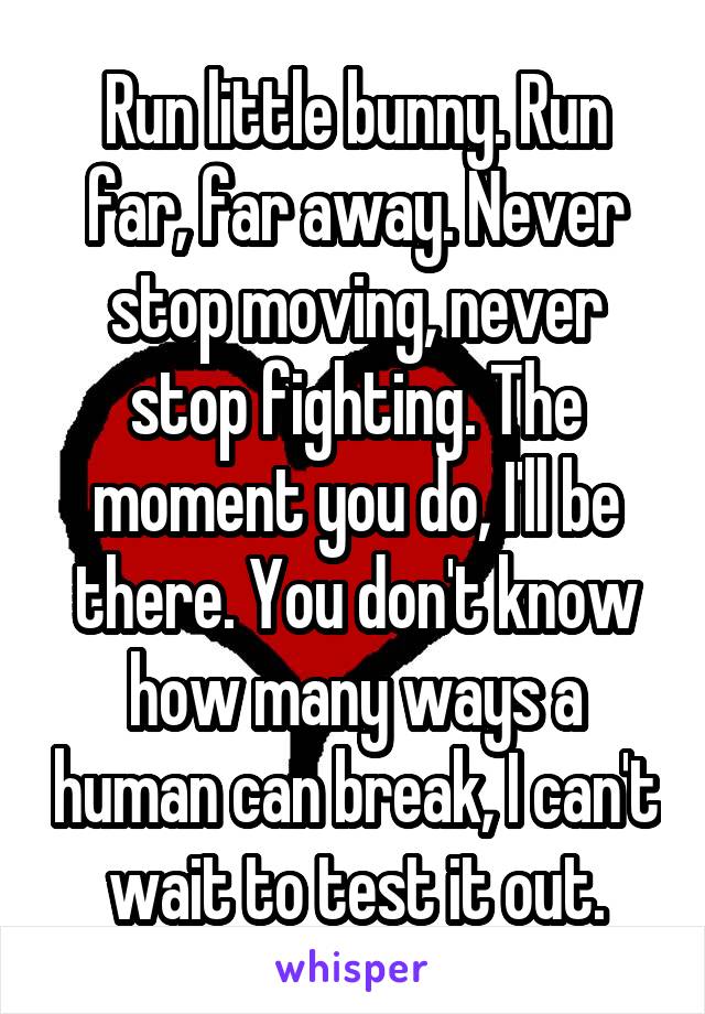 Run little bunny. Run far, far away. Never stop moving, never stop fighting. The moment you do, I'll be there. You don't know how many ways a human can break, I can't wait to test it out.