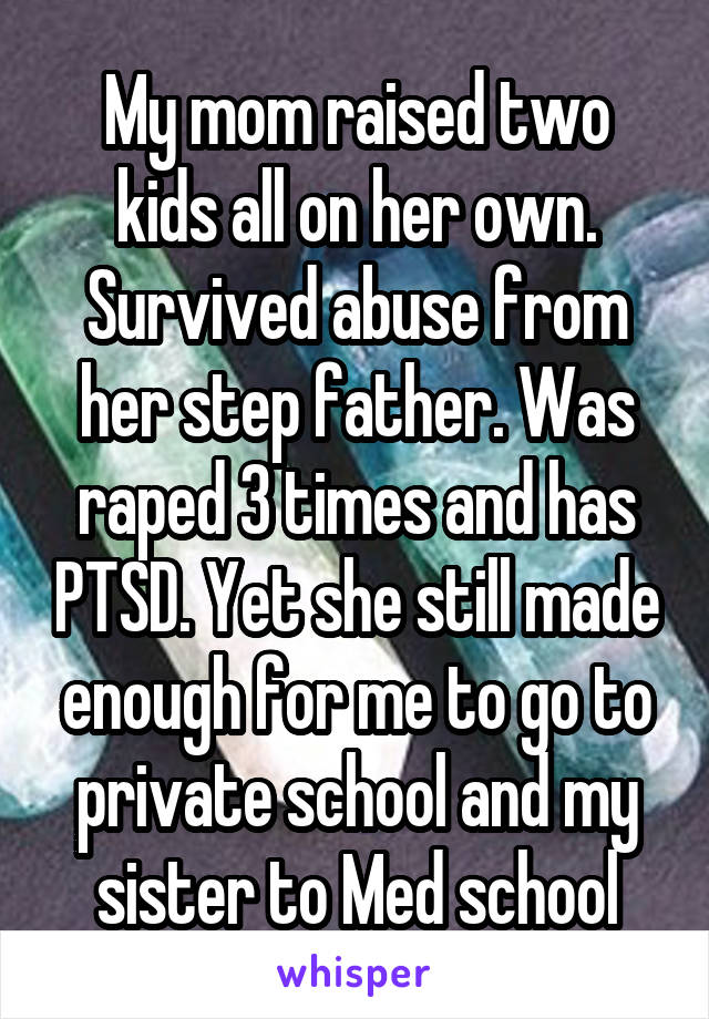 My mom raised two kids all on her own. Survived abuse from her step father. Was raped 3 times and has PTSD. Yet she still made enough for me to go to private school and my sister to Med school