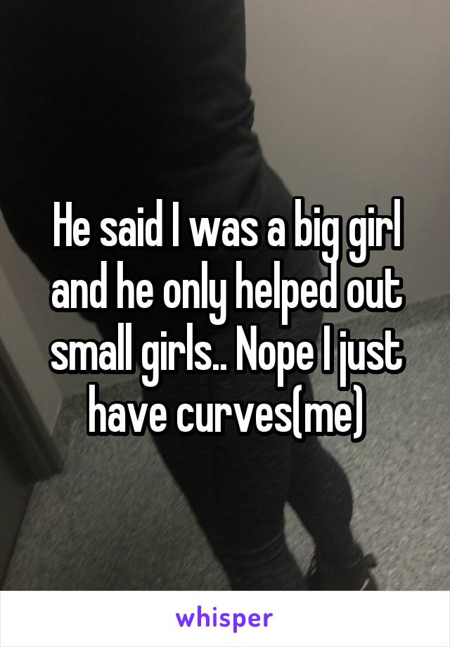 He said I was a big girl and he only helped out small girls.. Nope I just have curves(me)