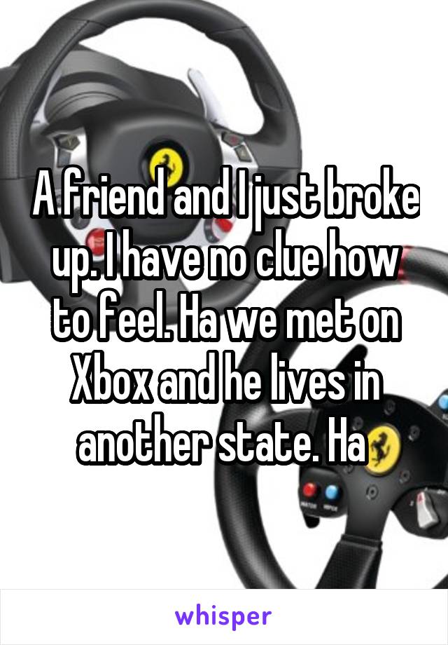 A friend and I just broke up. I have no clue how to feel. Ha we met on Xbox and he lives in another state. Ha 