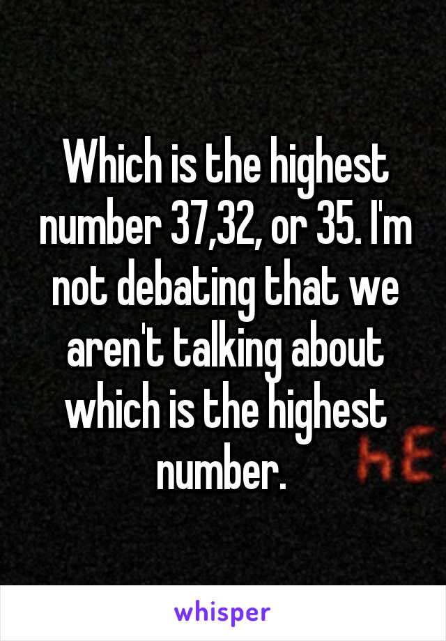 Which is the highest number 37,32, or 35. I'm not debating that we aren't talking about which is the highest number. 