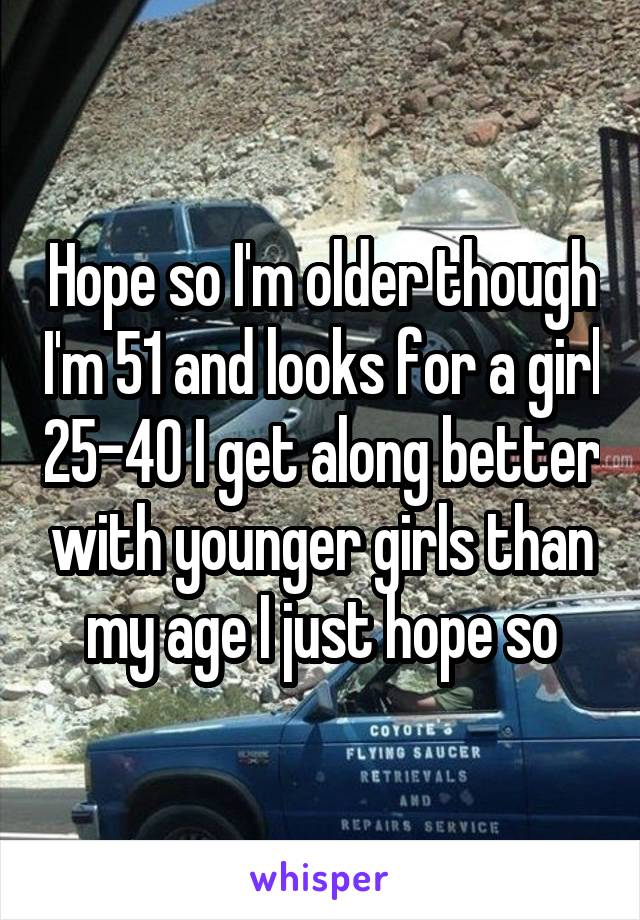 Hope so I'm older though I'm 51 and looks for a girl 25-40 I get along better with younger girls than my age I just hope so