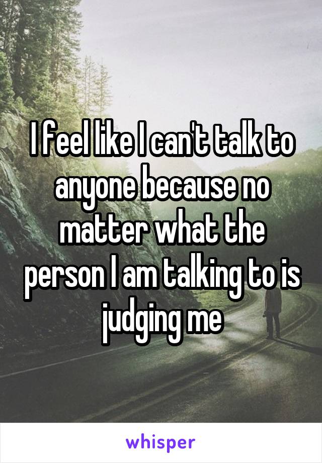 I feel like I can't talk to anyone because no matter what the person I am talking to is judging me