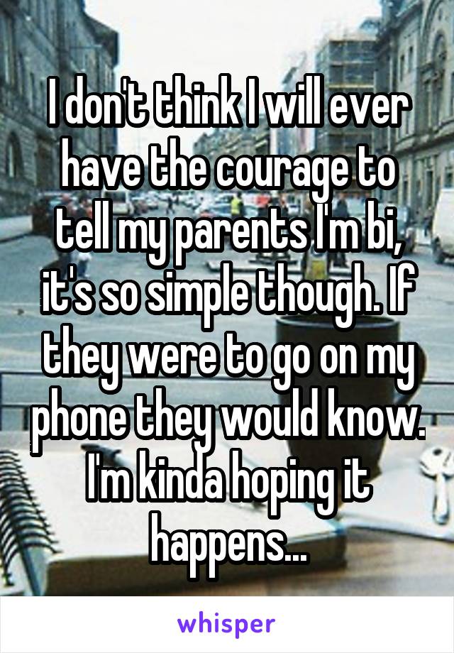 I don't think I will ever have the courage to tell my parents I'm bi, it's so simple though. If they were to go on my phone they would know. I'm kinda hoping it happens...