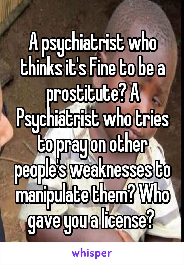 A psychiatrist who thinks it's Fine to be a prostitute? A Psychiatrist who tries to pray on other people's weaknesses to manipulate them? Who gave you a license? 