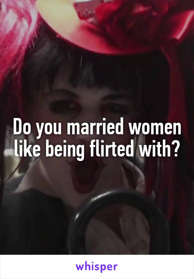 Do you married women like being flirted with?