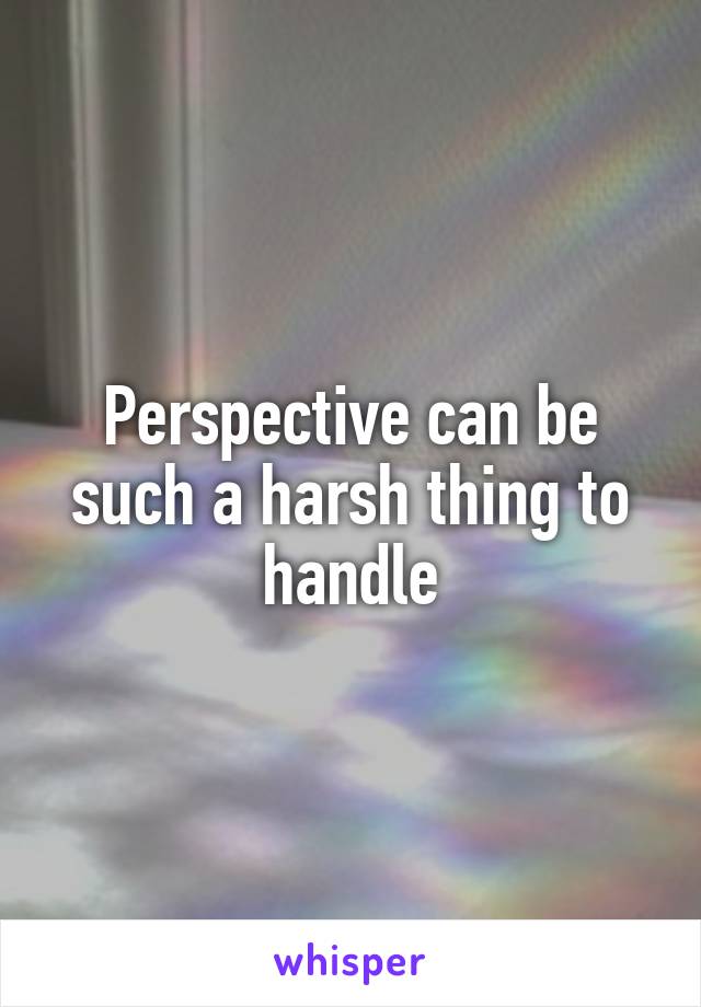 Perspective can be such a harsh thing to handle