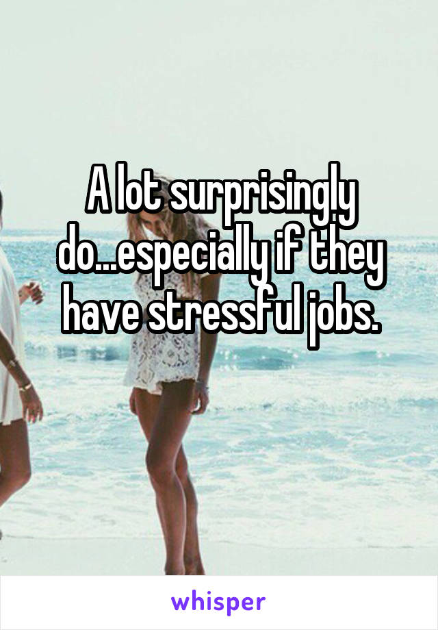 A lot surprisingly do...especially if they have stressful jobs.

