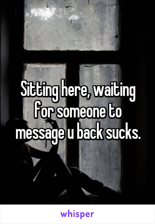 Sitting here, waiting for someone to message u back sucks.