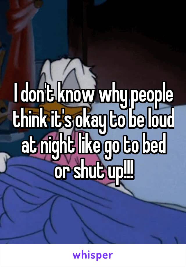 I don't know why people think it's okay to be loud at night like go to bed or shut up!!!