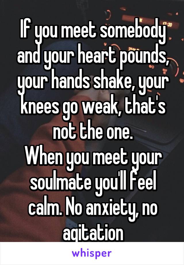 If you meet somebody and your heart pounds, your hands shake, your knees go weak, that's not the one.
When you meet your soulmate you'll feel calm. No anxiety, no agitation