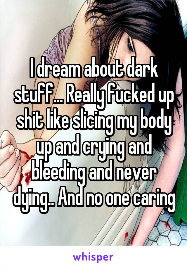 I dream about dark stuff... Really fucked up shit like slicing my body up and crying and bleeding and never dying.. And no one caring