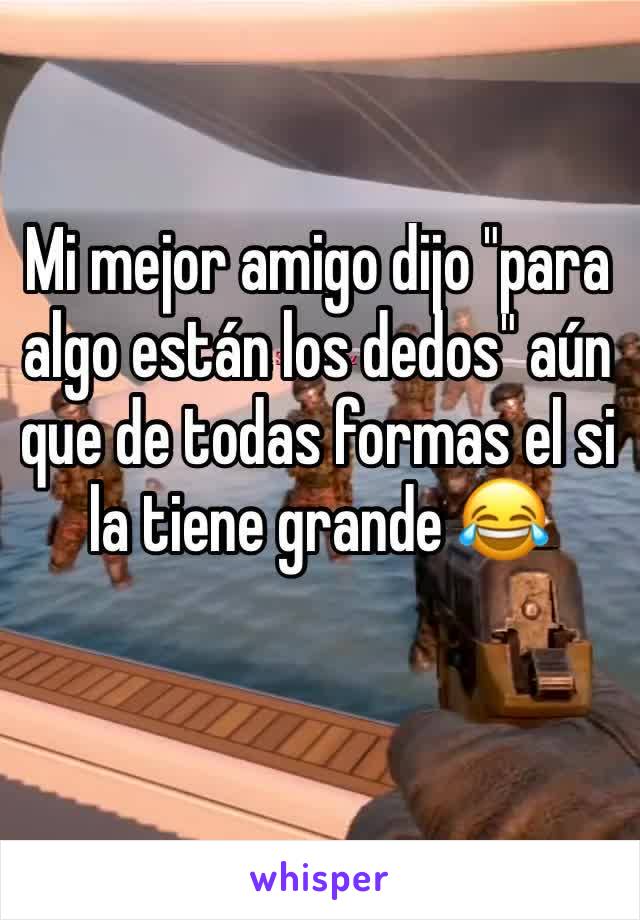 Mi mejor amigo dijo "para algo están los dedos" aún que de todas formas el si la tiene grande 😂