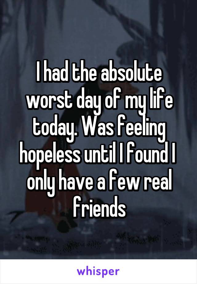 I had the absolute worst day of my life today. Was feeling hopeless until I found I  only have a few real friends