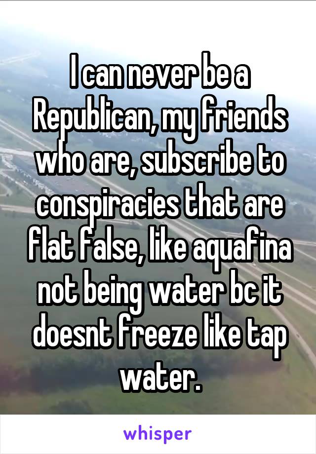 I can never be a Republican, my friends who are, subscribe to conspiracies that are flat false, like aquafina not being water bc it doesnt freeze like tap water.