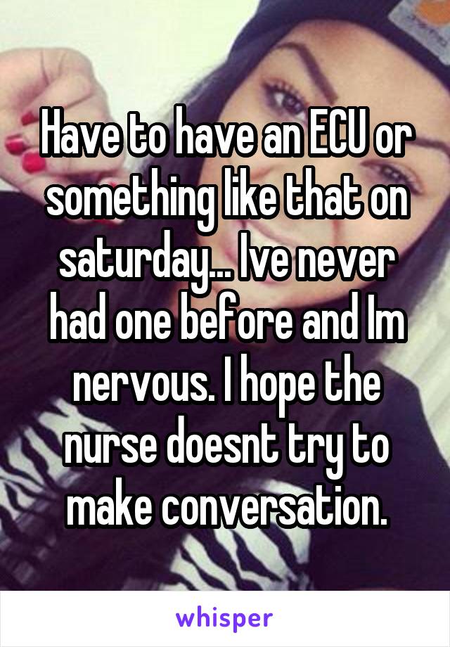 Have to have an ECU or something like that on saturday... Ive never had one before and Im nervous. I hope the nurse doesnt try to make conversation.