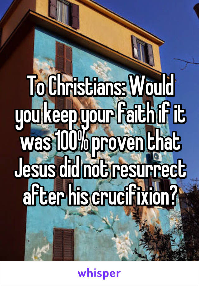 To Christians: Would you keep your faith if it was 100% proven that Jesus did not resurrect after his crucifixion?