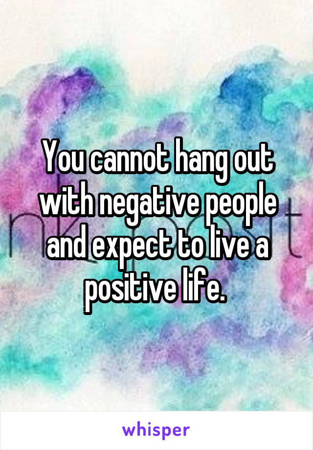 You cannot hang out with negative people and expect to live a positive life. 