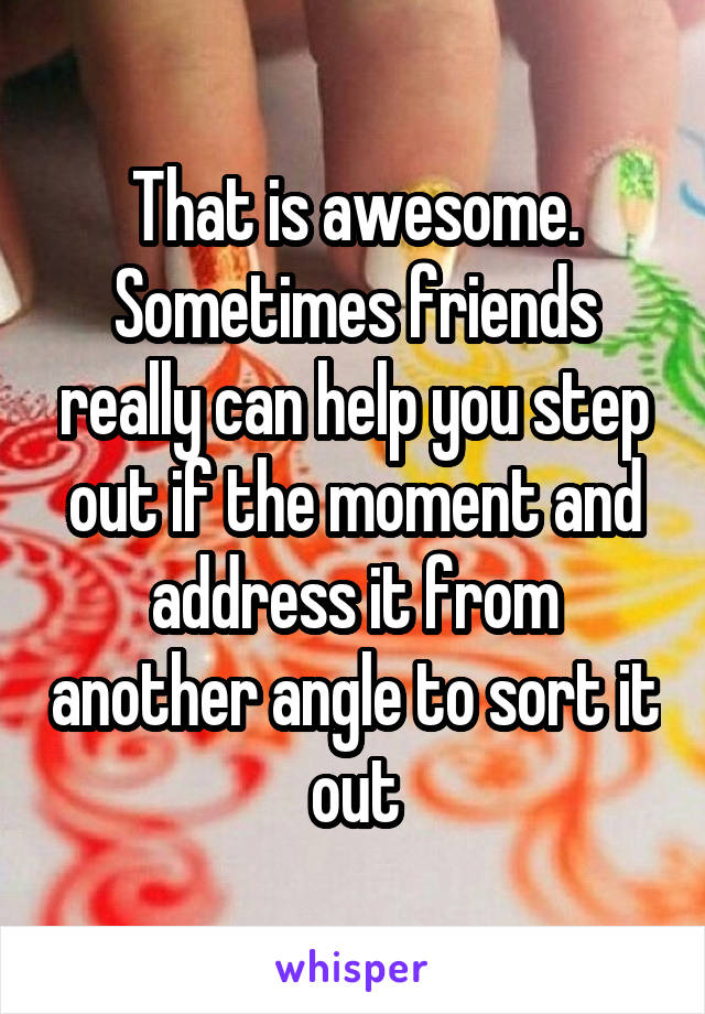 That is awesome.
Sometimes friends really can help you step out if the moment and address it from another angle to sort it out