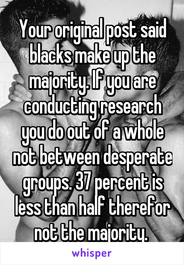 Your original post said blacks make up the majority. If you are conducting research you do out of a whole not between desperate groups. 37 percent is less than half therefor not the majority. 