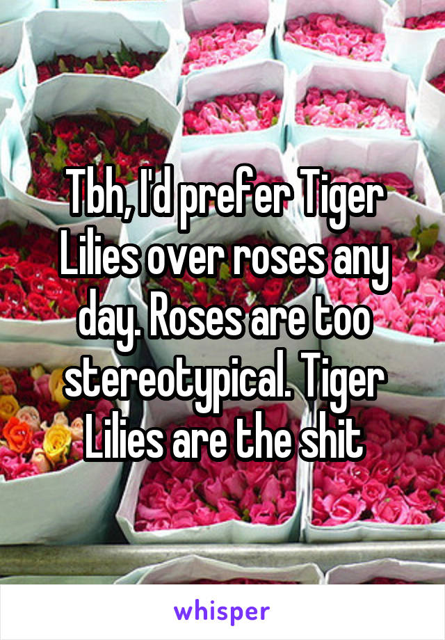 Tbh, I'd prefer Tiger Lilies over roses any day. Roses are too stereotypical. Tiger Lilies are the shit