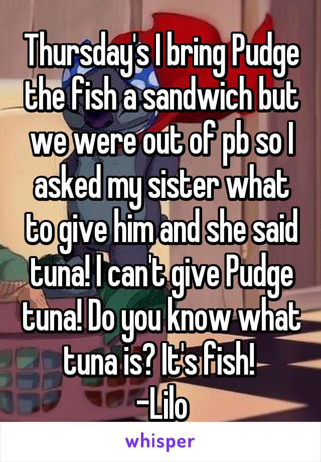 Thursday's I bring Pudge the fish a sandwich but we were out of pb so I asked my sister what to give him and she said tuna! I can't give Pudge tuna! Do you know what tuna is? It's fish! 
-Lilo