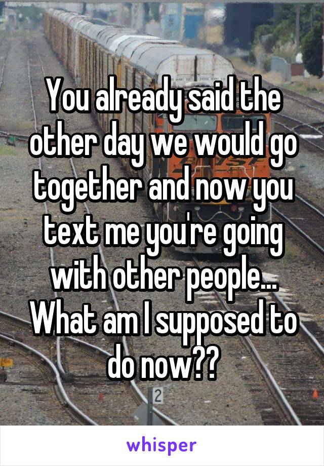 You already said the other day we would go together and now you text me you're going with other people... What am I supposed to do now??